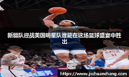 新疆队迎战美国明星队谁能在这场篮球盛宴中胜出
